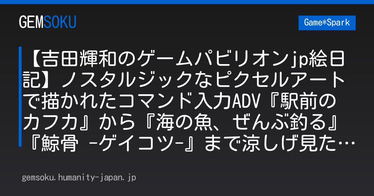 【吉田輝和のゲームパビリオンjp絵日記】ノスタルジックなピクセルアートで描かれたコマンド入力ADV『駅前のカフカ』から『海の魚、ぜんぶ釣る』『鯨骨 -ゲイコツ-』まで涼しげ見た目タイトルも網羅